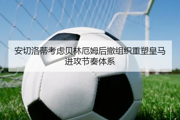 安切洛蒂考虑贝林厄姆后撤组织重塑皇马进攻节奏体系