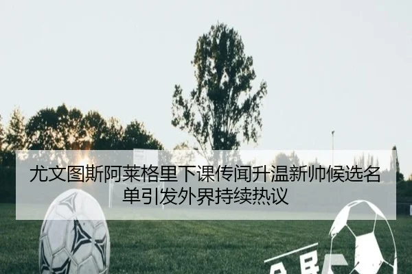 尤文图斯阿莱格里下课传闻升温新帅候选名单引发外界持续热议