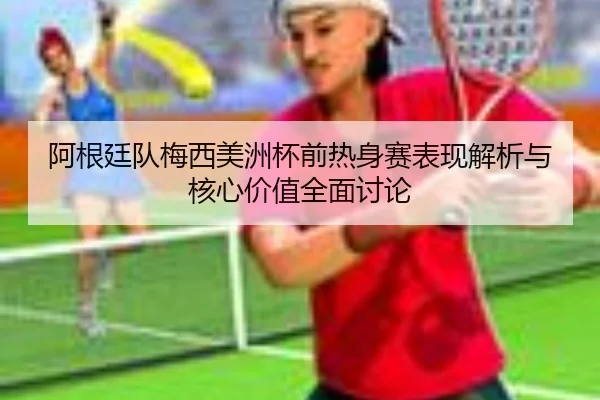 阿根廷队梅西美洲杯前热身赛表现解析与核心价值全面讨论