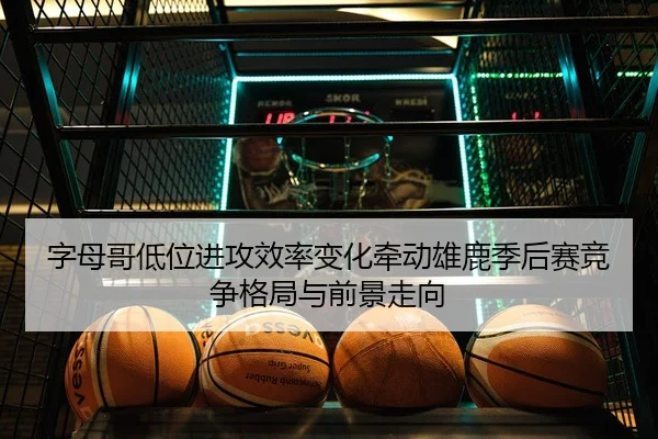 字母哥低位进攻效率变化牵动雄鹿季后赛竞争格局与前景走向