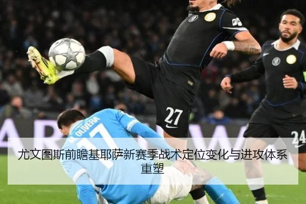 尤文图斯前瞻基耶萨新赛季战术定位变化与进攻体系重塑